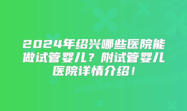 2024年绍兴哪些医院能做试管婴儿？附试管婴儿医院详情介绍！