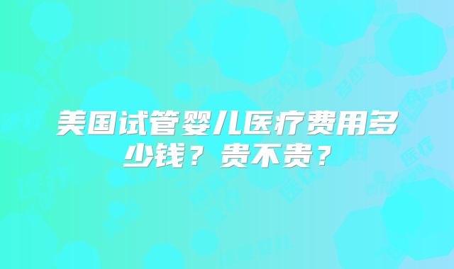 美国试管婴儿医疗费用多少钱？贵不贵？
