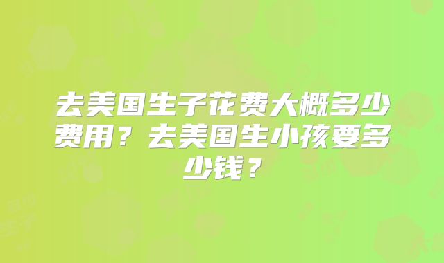 去美国生子花费大概多少费用？去美国生小孩要多少钱？