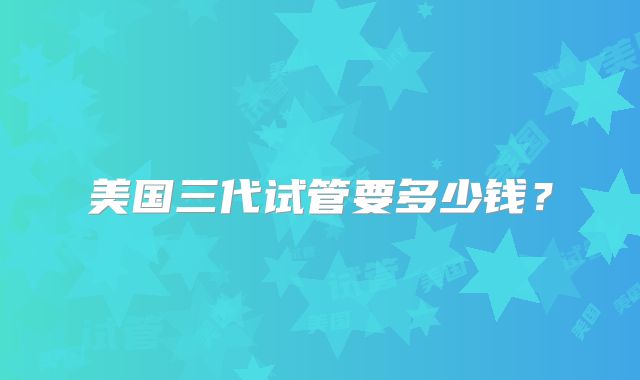 美国三代试管要多少钱？