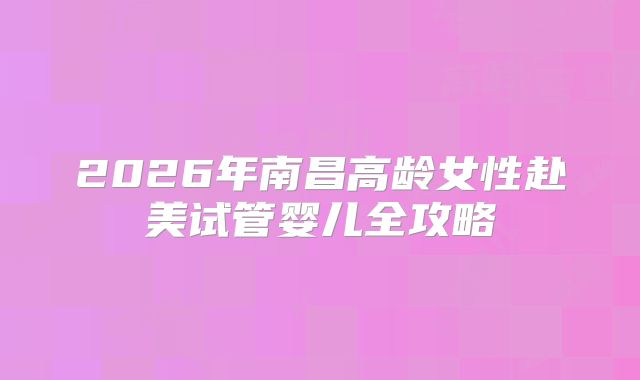 2026年南昌高龄女性赴美试管婴儿全攻略