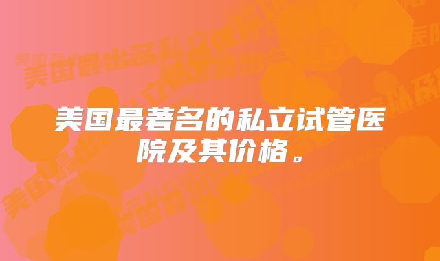 美国最著名的私立试管医院及其价格。