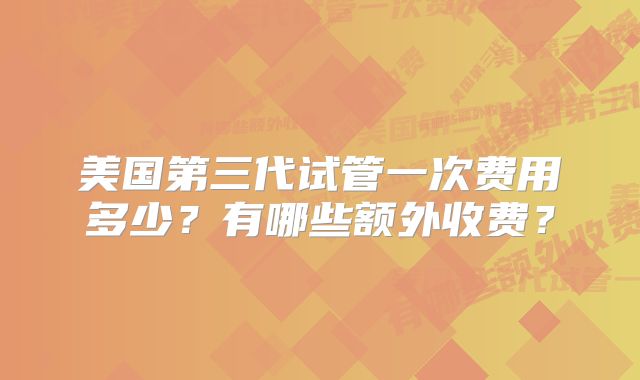 美国第三代试管一次费用多少？有哪些额外收费？