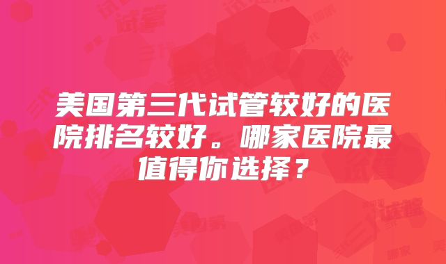 美国第三代试管较好的医院排名较好。哪家医院最值得你选择？
