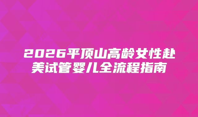2026平顶山高龄女性赴美试管婴儿全流程指南