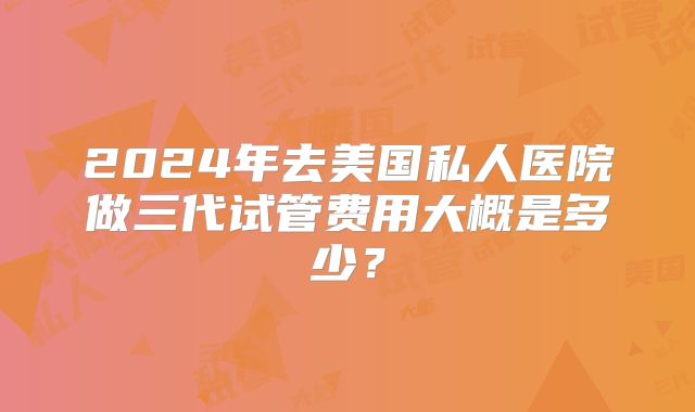 2024年去美国私人医院做三代试管费用大概是多少？
