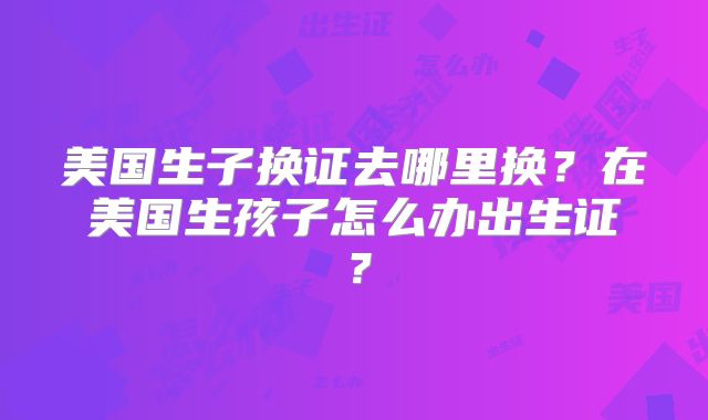 美国生子换证去哪里换？在美国生孩子怎么办出生证？