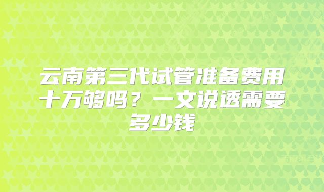 云南第三代试管准备费用十万够吗?一文说透需要多少钱