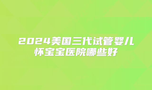 2024美国三代试管婴儿怀宝宝医院哪些好