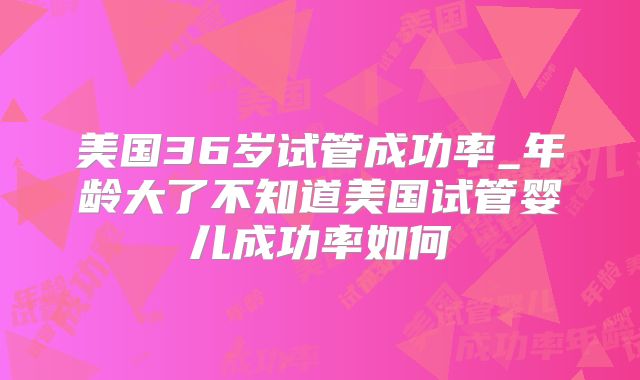 美国36岁试管成功率_年龄大了不知道美国试管婴儿成功率如何