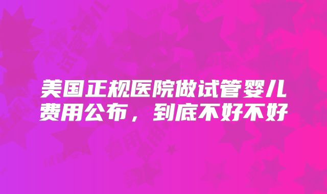 美国正规医院做试管婴儿费用公布,到底不好不好