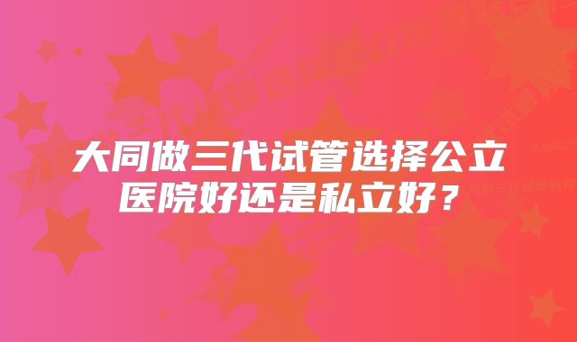 大同做三代试管选择公立医院好还是私立好？