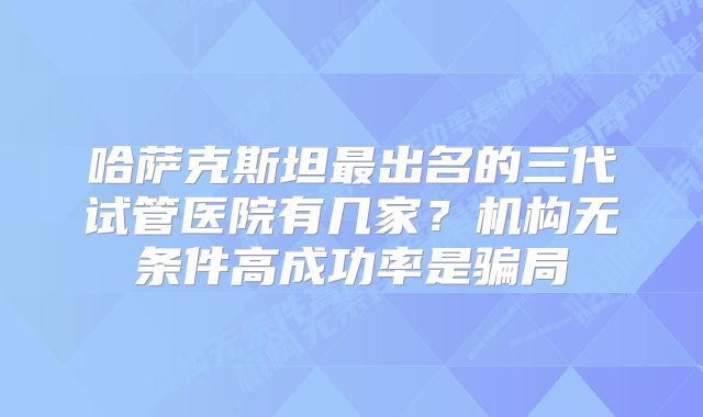 哈萨克斯坦最出名的三代试管医院有几家？机构无条件高成功率是骗局