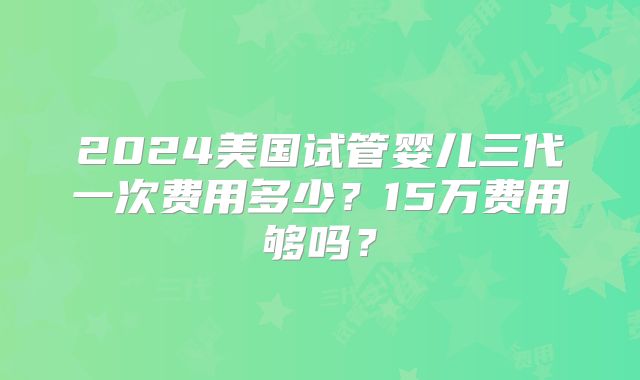 2024美国试管婴儿三代一次费用多少？15万费用够吗？