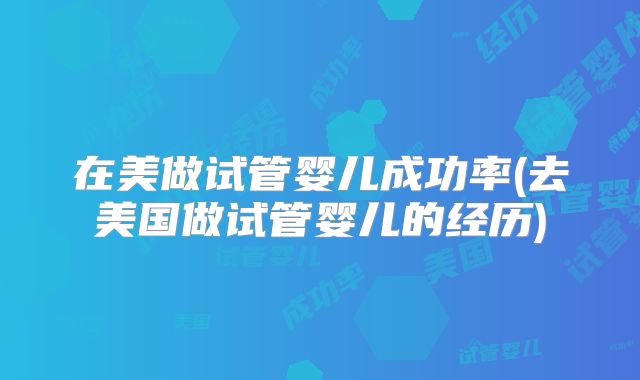 在美做试管婴儿成功率(去美国做试管婴儿的经历)
