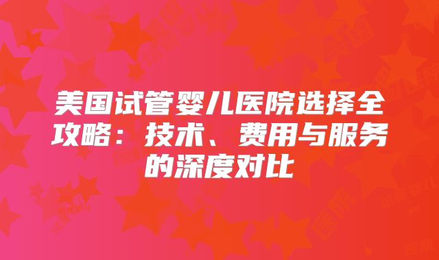美国试管婴儿医院选择全攻略：技术、费用与服务的深度对比