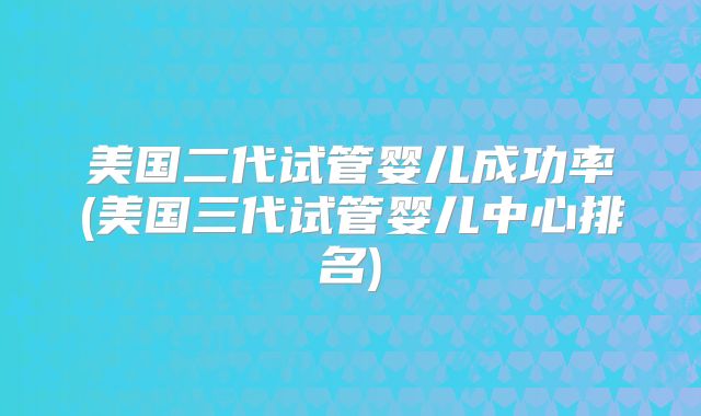 美国二代试管婴儿成功率(美国三代试管婴儿中心排名)