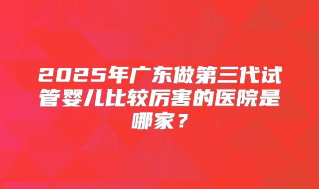 2025年广东做第三代试管婴儿比较厉害的医院是哪家？