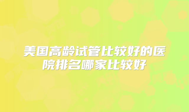美国高龄试管比较好的医院排名哪家比较好