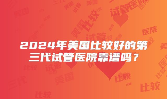 2024年美国比较好的第三代试管医院靠谱吗？