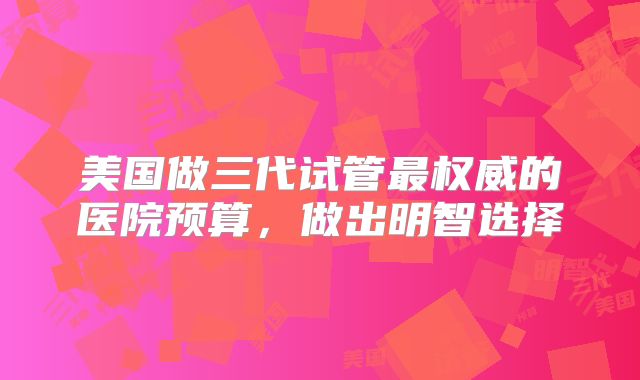 美国做三代试管最权威的医院预算,做出明智选择