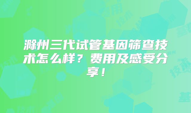 滁州三代试管基因筛查技术怎么样?费用及感受分享!