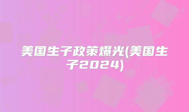 美国生子政策爆光(美国生子2024)
