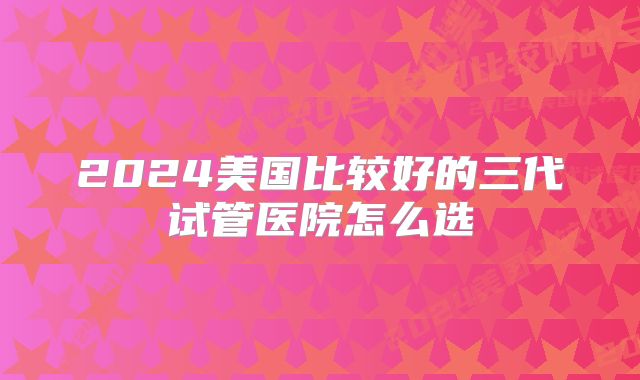 2024美国比较好的三代试管医院怎么选