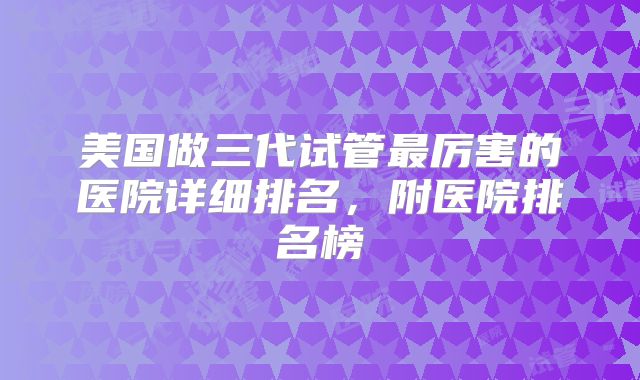 美国做三代试管最厉害的医院详细排名,附医院排名榜