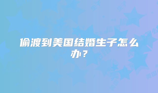 偷渡到美国结婚生子怎么办？