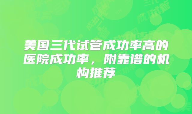 美国三代试管成功率高的医院成功率，附靠谱的机构推荐