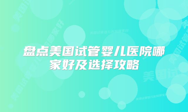 盘点美国试管婴儿医院哪家好及选择攻略