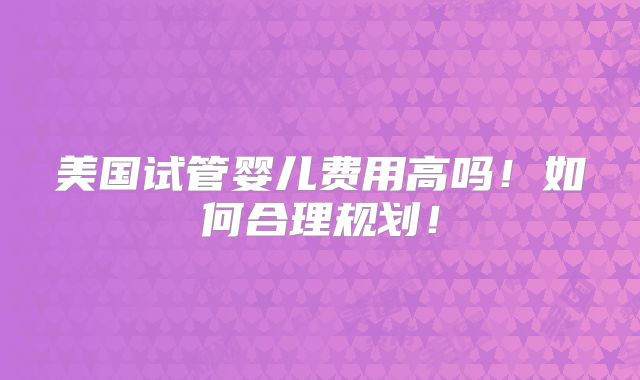 美国试管婴儿费用高吗!如何合理规划!