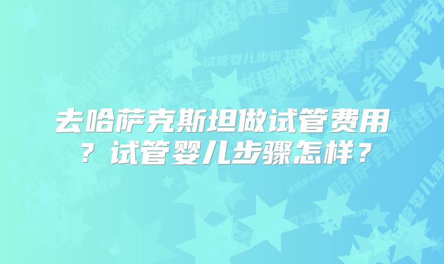去哈萨克斯坦做试管费用？试管婴儿步骤怎样？