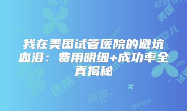 我在美国试管医院的避坑血泪：费用明细+成功率全真揭秘