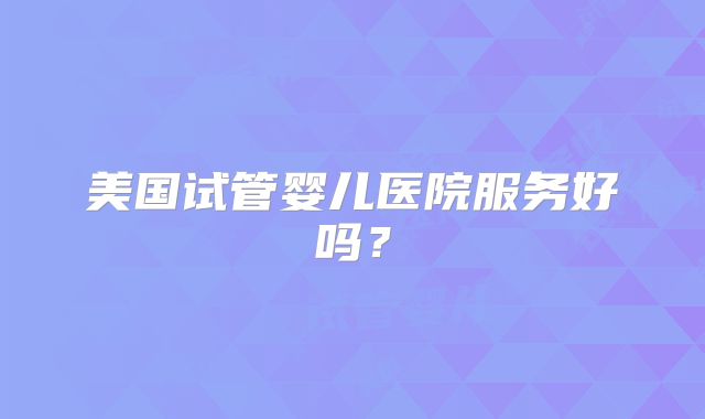 美国试管婴儿医院服务好吗？