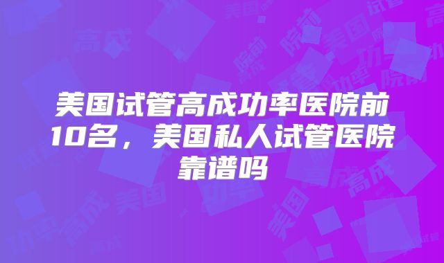 美国试管高成功率医院前10名，美国私人试管医院靠谱吗