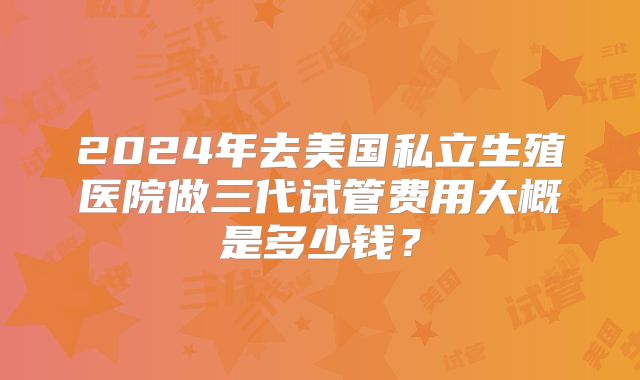 2024年去美国私立生殖医院做三代试管费用大概是多少钱？