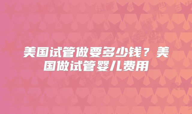 美国试管做要多少钱?美国做试管婴儿费用