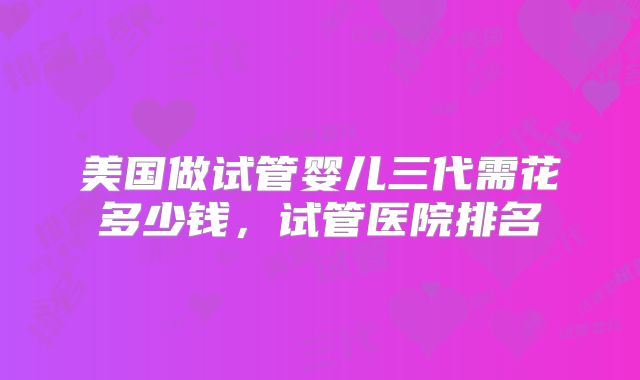美国做试管婴儿三代需花多少钱，试管医院排名