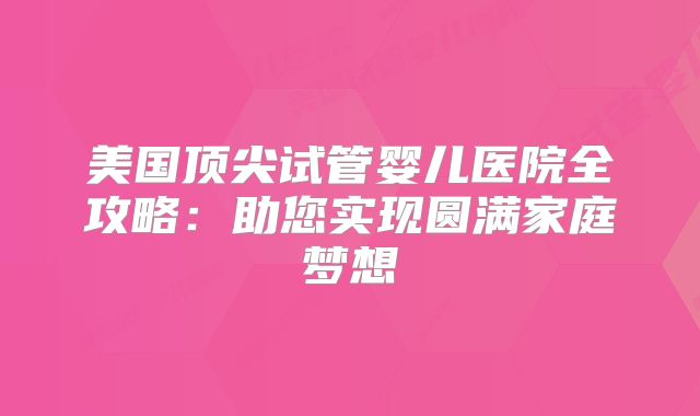 美国顶尖试管婴儿医院全攻略：助您实现圆满家庭梦想