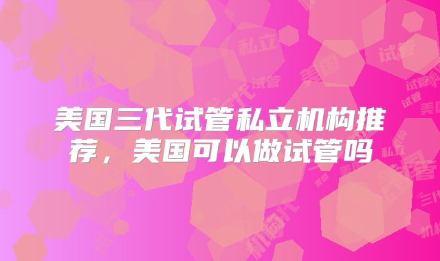 美国三代试管私立机构推荐，美国可以做试管吗