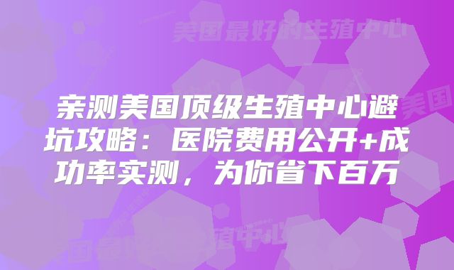 亲测美国顶级生殖中心避坑攻略：医院费用公开+成功率实测，为你省下百万