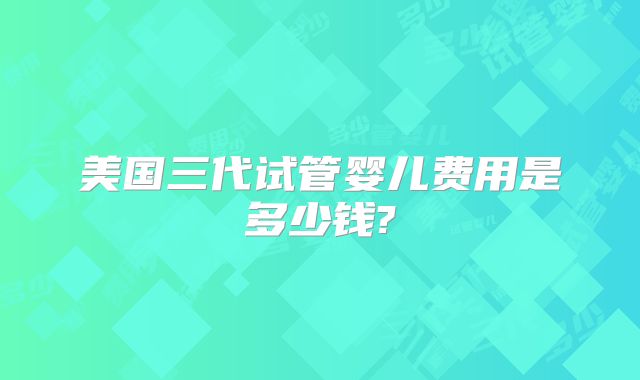美国三代试管婴儿费用是多少钱?
