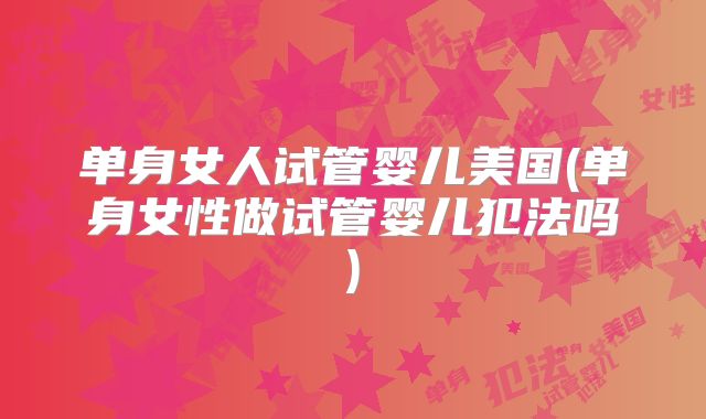 单身女人试管婴儿美国(单身女性做试管婴儿犯法吗)