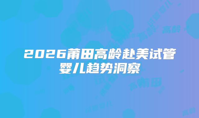 2026莆田高龄赴美试管婴儿趋势洞察