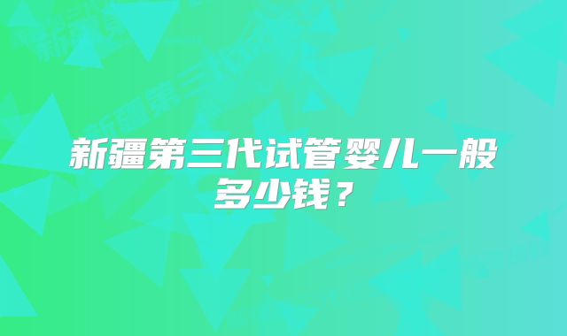 新疆第三代试管婴儿一般多少钱?
