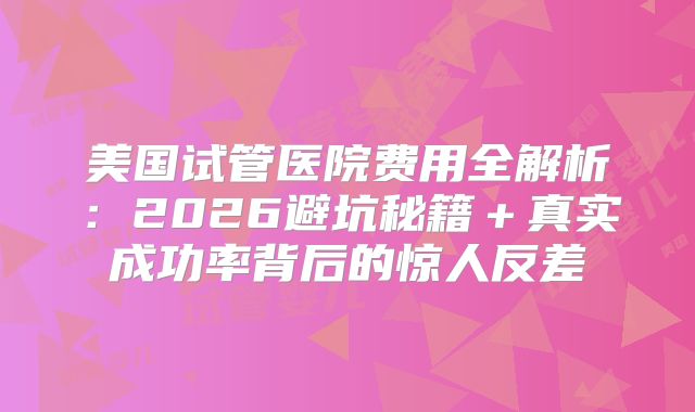 美国试管医院费用全解析:2026避坑秘籍+真实成功率背后的惊人反差