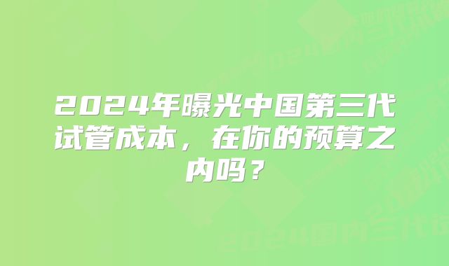 2024年曝光中国第三代试管成本，在你的预算之内吗？