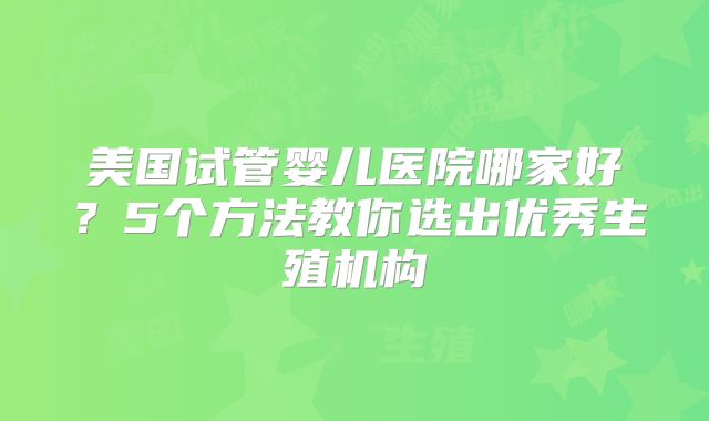 美国试管婴儿医院哪家好？5个方法教你选出优秀生殖机构